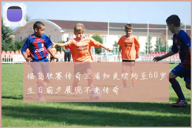 福岛联赛传奇三浦知良续约至60岁生日前夕展现不老传奇