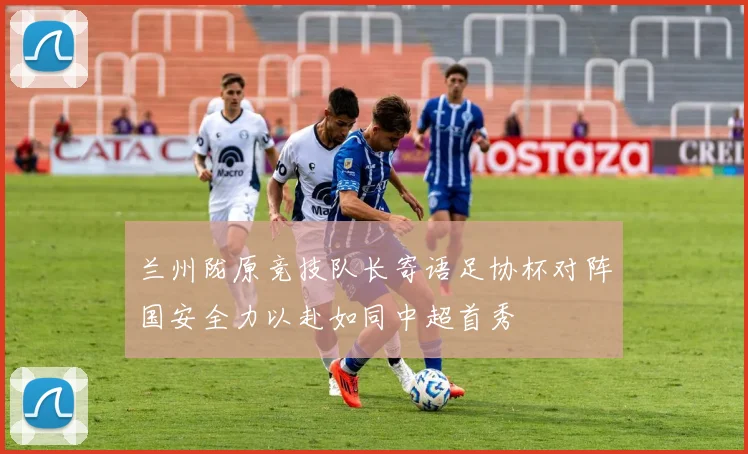 兰州陇原竞技队长寄语足协杯对阵国安全力以赴如同中超首秀