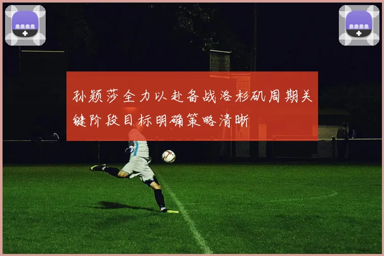 孙颖莎全力以赴备战洛杉矶周期关键阶段目标明确策略清晰