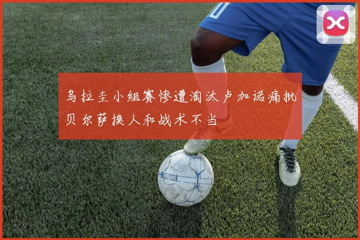 乌拉圭小组赛惨遭淘汰卢加诺痛批贝尔萨换人和战术不当