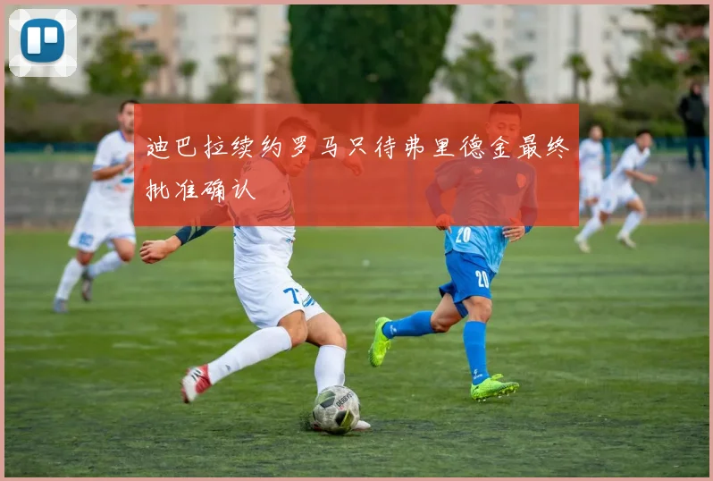 迪巴拉续约罗马只待弗里德金最终批准确认