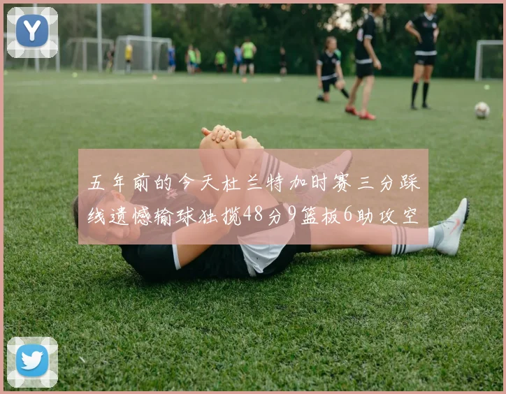 五年前的今天杜兰特加时赛三分踩线遗憾输球独揽48分9篮板6助攻空砍成悲剧