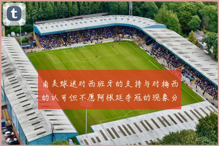 南美球迷对西班牙的支持与对梅西的认可但不愿阿根廷夺冠的现象分析