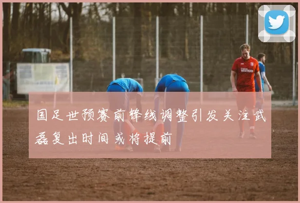 国足世预赛前锋线调整引发关注武磊复出时间或将提前