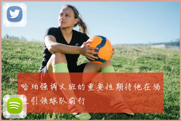 哈珀强调文班的重要性期待他在场上引领球队前行
